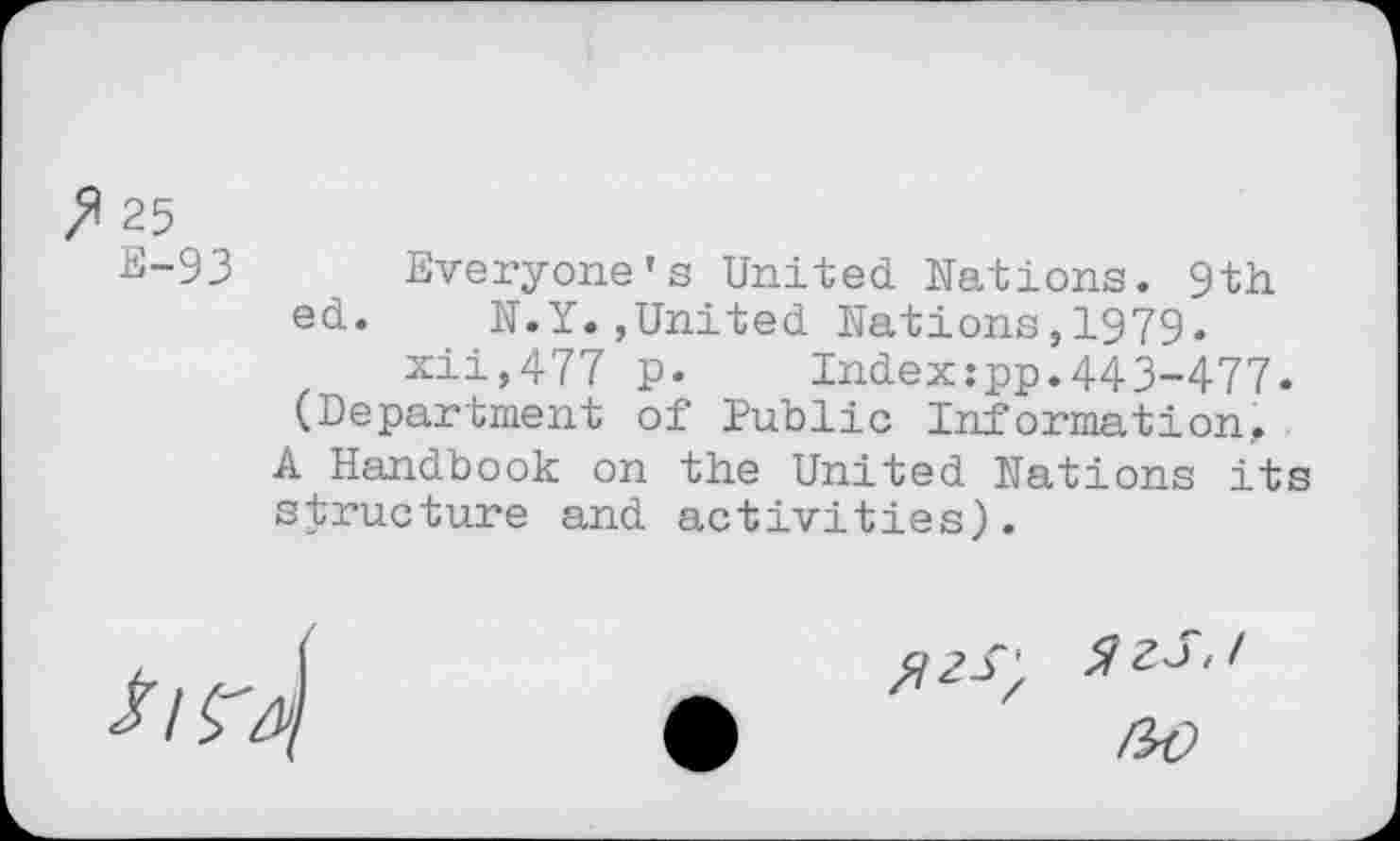 ﻿P 25
E-93
Everyone’s United Nations. 9th ed. N.Y.,United Nations,1979.
xii,477 p.	Index:pp.443-477.
(Department of îublic Information, A Handbook on the United Nations its structure and activities).
ZzS.I